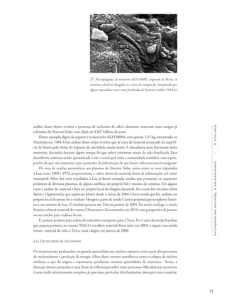 51
Capítulo2/InstrumentosETécnicasAstronômicas
análise desse objeto revelou a presença de inclusões de cálcio-alumínio, materiais mais antigos já
coletados do Sistema Solar, com idade de 4,567 bilhões de anos.
Outro exemplo digno de registro é o meteorito ALH 84001, com apenas 1,93 kg, encontrado na
Antártida em 1984. Uma análise desse corpo revelou que se trata de material arrancado da superfí-
cie de Marte pelo efeito do impacto de um bólido ainda maior. A descoberta mais fascinante neste
meteorito, discutida durante algum tempo, foi que talvez contivesse traços de vida fossilizada. Essa
descoberta continua sendo questionada e não é aceita por toda a comunidade científica, mas a pers-
pectiva de que este meteorito seja o portador da informação de que houve vida marciana é instigante.
Os voos de sondas automáticas aos planetas do Sistema Solar, assim como os voos tripulados
à Lua, entre 1969 e 1972, proporcionam a coleta direta de material, fonte de informações até então
inacessível. Além dos voos tripulados à Lua já foram enviadas sondas que pousaram ou passaram
próximos de diversos planetas, de alguns satélites, do próprio Sol e mesmo de cometas. Em alguns
casos a análise do material é feita no próprio local de chegada da sonda; foi o caso dos veículos-robôs
Spirit e Opportunity, que exploram Marte desde o início de 2004. Outra sonda que fez análises no
próprio local de pouso foi o módulo Hyugens, parte da sonda Cassini projetada para explorar Satur-
no e seu sistema de luas. O módulo pousou em Titã em janeiro de 2005. De modo análogo, a sonda
Rosetta coletará material do cometa Churyumov-Gerasimenko em 2014, com perspectiva de pousar
no seu núcleo para análises locais.
E existem projetos para coleta de material e transporte para a Terra. Foi o caso da sonda Stardust
que passou próximo ao cometa Wild 2 e recolheu material desse astro em 2004; a seguir, essa sonda
trouxe material de volta à Terra, onde chegou em janeiro de 2006.
2.4.2 Detectores de neutrinos
Os neutrinos são produzidos em grande quantidade nos núcleos estelares como parte dos processos
de nucleossíntese e produção de energia. Além disso, eventos astrofísicos como o colapso de núcleos
estelares, o que dá origem a supernovas, produzem imensas quantidades de neutrinos. Assim, a
detecção dessas partículas é uma fonte de informação sobre estes processos. Mas detectar neutrinos
é uma tarefa extremamente complexa já que essas partículas têm baixíssima interação com a matéria.
37- Microfotografia do meteorito ALH 84001, originado de Marte. A
estrutura cilíndrica alongada no centro da imagem foi interpretada por
alguns especialistas como restos fossilizados de bactérias (crédito: NASA).
 