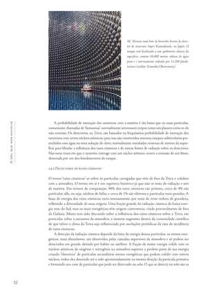 52
Océuquenosenvolve
A probabilidade de interação dos neutrinos com a matéria é tão baixa que os essas partículas,
comumente chamadas de“fantasmas”, normalmente atravessam corpos como um planeta como se ele
não existisse. Os detectores, na Terra, são baseados na fraquíssima probabilidade de interação dos
neutrinos com certos núcleos atômicos: para isso são construídos imensos tanques subterrâneos pre-
enchidos com água ou uma solução de cloro, normalmente instalados centenas de metros da super-
fície para blindar a influência dos raios cósmicos e de outras fontes de radiação sobre os detectores.
Nas raras vezes em que o neutrino interage com um núcleo atômico, ocorre a emissão de um fóton,
detectado por um dos fotodetectores do tanque.
2.4.3 Detectores de raios cósmicos
O termo “raios cósmicos” se refere às partículas carregadas que vêm de fora da Terra e colidem
com a atmosfera. O termo em si é um equívoco histórico já que não se trata de radiação e sim
de matéria. Em termos de composição, 90% dos raios cósmicos são prótons, cerca de 9% são
partículas alfa, ou seja, núcleos de hélio, e cerca de 1% são elétrons e partículas mais pesadas. A
faixa de energia dos raios cósmicos varia imensamente, por mais de vinte ordens de grandeza,
refletindo a diversidade de suas origens. Uma fração grande da radiação cósmica de baixa ener-
gia vem do Sol, mas os mais energéticos têm origem controversa, vindo provavelmente de fora
da Galáxia. Muito tem sido discutido sobre a influência dos raios cósmicos sobre a Terra, em
particular sobre a estrutura da atmosfera, e existem sugestões dentro da comunidade científica
de que talvez o clima da Terra seja influenciado por oscilações periódicas da taxa de incidência
de raios cósmicos.
A detecção da radiação cósmica depende da faixa de energia dessas partículas: os menos ener-
géticos, mais abundantes, são absorvidos pelas camadas superiores da atmosfera e só podem ser
detectados em grande altitude por balões ou satélites. A fração de maior energia colide com os
núcleos atômicos de oxigênio e nitrogênio na atmosfera superior e perdem parte de sua energia
criando “chuveiros” de partículas secundárias menos energéticas que podem colidir com outros
núcleos, todos eles descendo até o solo aproximadamente na mesma direção da partícula primária
e formando um cone de partículas que pode ser detectado no solo. O que se detecta no solo são as
38- Técnicos num bote de borracha dentro do detec-
tor de neutrinos Super Kamiokande, no Japão. O
tanque está localizado a um quilômetro abaixo da
superfície, contém 50.000 metros cúbicos de água
pura e é internamente rodeado por 11.200 fotode-
tectores (crédito: Kamioka Observatory).
 