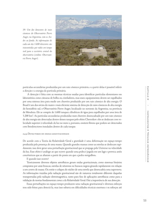 53
Capítulo2/InstrumentosETécnicasAstronômicas
partículas secundárias produzidas por um raio cósmico primário, e a partir delas é possível inferir
a direção e a energia da partícula primária.
A detecção é feita com as mesmas técnicas usadas para identificar partículas elementares em
laboratórios como câmaras de bolha ou cintiladores, mas esses equipamentos devem ser espalhados
por uma extensa área para medir um chuveiro produzido por um raio cósmico de alta energia. O
Brasil é um dos sócios do maior e mais eficiente sistema de detecção de raios cósmicos de alta energia
do hemisfério sul, o Observatório Pierre Auger, localizado no noroeste da Argentina, na província
de Mendoza. Ele se compõe de 1.600 tanques cilíndricos de água pura espalhados por uma área de
3.200 km2
. As partículas secundárias produzidas num chuveiro desencadeado por um raio cósmico
de alta energia são detectadas dentro desses tanques pelo efeito Cherenkov: eles se deslocam com ve-
locidade superior à velocidade da luz no meio e, portanto, emitem fótons que podem ser detectados
com fotodetectores instalados dentro de cada tanque.
2.4.4 Detectores de ondas gravitacionais
De acordo com a Teoria da Relatividade Geral a gravidade é uma deformação no espaço-tempo
produzida pela presença de uma massa. Quando grandes massas como as estrelas se deslocam rapi-
damente, isso deve gerar uma perturbação gravitacional que se propaga pelo Universo na velocidade
da luz. Esse efeito é análogo ao que ocorre quando uma pedra é jogada em um lago e provoca anéis
concêntricos que se afastam a partir do ponto em que a pedra mergulhou.
E quando isso ocorre?
Teoricamente diversos objetos astrofísicos geram ondas gravitacionais, como sistemas binários
compostos por anãs brancas, estrelas de nêutrons ou buracos negros girando rapidamente em relação
a um centro de massa. Ou então o colapso do núcleo de uma estrela que desencadeia uma supernova.
As informações trazidas pela radiação gravitacional são de natureza totalmente diferente daquelas
transportadas pela radiação eletromagnética, tanto para fins de aplicações astrofísicas como para a
validação de teorias fundamentais como a da Relatividade Geral. Daí a importância de sua detecção.
Essas perturbações no espaço-tempo produzem uma radiação gravitacional e diversos esforços
tem sido feitos para detectá-la, mas isso esbarra em dificuldades técnicas enormes e os esforços até
39- Um dos detectores de raios
cósmicos do Observatório Pierre
Auger, na Argentina, com os An-
des ao fundo. As informações de
cada um dos 1.600 detectores são
transmitidas por rádio em tempo
real para o escritório central do
observatório (crédito: Observató-
rio Pierre Auger).
 