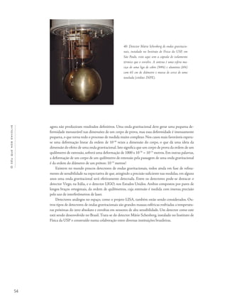 54
Océuquenosenvolve
agora não produziram resultados definitivos. Uma onda gravitacional deve gerar uma pequena de-
formidade mensurável nas dimensões de um corpo de prova, mas essa deformidade é imensamente
pequena, o que torna todo o processo de medida muito complexo. Nos casos mais favoráveis espera-
se uma deformação linear da ordem de 10-18
vezes a dimensão do corpo, o que dá uma ideia da
dimensão do efeito de uma onda gravitacional. Isto significa que um corpo de prova da ordem de um
quilômetro de extensão, sofrerá uma deformação de 1000 x 10-18
= 10-15
metros. Em outras palavras,
a deformação de um corpo de um quilômetro de extensão pela passagem de uma onda gravitacional
é da ordem do diâmetro de um próton: 10-15
metros!
Existem no mundo poucos detectores de ondas gravitacionais, todos ainda em fase de refina-
mento de sensibilidade na expectativa de que, atingindo a precisão suficiente nas medidas, em alguns
anos uma onda gravitacional será efetivamente detectada. Entre os detectores pode-se destacar o
detector Virgo, na Itália, e o detector LIGO, nos Estados Unidos. Ambos compostos por pares de
longos braços ortogonais, da ordem de quilômetros, cuja extensão é medida com imensa precisão
pelo uso de interferômetros de laser.
Detectores análogos no espaço, como o projeto LISA, também estão sendo considerados. Ou-
tros tipos de detectores de ondas gravitacionais são grandes massas esféricas resfriadas a temperatu-
ras próximas do zero absoluto e envoltas em sensores de alta sensibilidade. Um detector como este
está sendo desenvolvido no Brasil. Trata-se do detector Mário Schenberg, instalado no Instituto de
Física da USP e construído numa colaboração entre diversas instituições brasileiras.
40- Detector Mário Schenberg de ondas gravitacio-
nais, instalado no Instituto de Física da USP, em
São Paulo, visto aqui sem a cápsula de isolamento
térmico que o envolve. A antena é uma esfera ma-
ciça de uma liga de cobre (94%) e alumínio (6%)
com 65 cm de diâmetro e massa de cerca de uma
tonelada (crédito: INPE).
 
