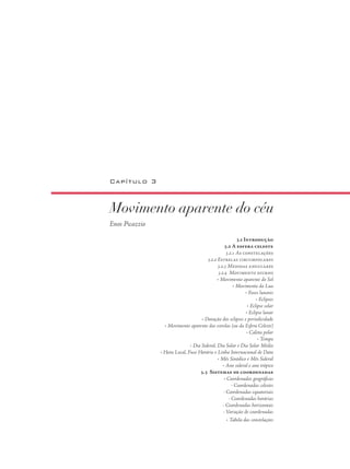 Movimento aparente do céu
Enos Picazzio
Capítulo 3
3.i Introdução
3.2 A esfera celeste
3.2.1 As constelações
3.2.2 Estrelas circumpolares
3.2.3 Medidas angulares
3.2.4 Movimento diurno
• Movimento aparente do Sol
• Movimento da Lua
• Fases lunares
• Eclipses
• Eclipse solar
• Eclipse lunar
• Duração dos eclipses e periodicidade
• Movimento aparente das estrelas (ou da Esfera Celeste)
• Calota polar
• Tempo
• Dia Sideral, Dia Solar e Dia Solar Médio
• Hora Local, Fuso Horário e Linha Internacional de Data
• Mês Sinódico e Mês Sideral
• Ano sideral e ano trópico
3.3 Sistemas de coordenadas
• Coordenadas geográficas
- Coordenadas celestes
- Coordenadas equatoriais
- Coordenadas horárias
- Coordenadas horizontais
- Variação de coordenadas
• Tabela das constelações
 
