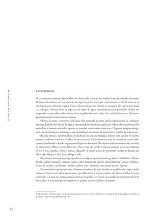 56
Océuquenosenvolve
3.i Introdução
O crescimento contínuo das cidades nos afasta cada vez mais das regiões livres da poluição luminosa.
O desenvolvimento, até por questão de segurança, fez com que a iluminação artificial noturna se
estendesse por extensas regiões. Com o desenvolvimento vieram as variações do microclima local
e a poluição. Nuvens finas ou espessas de vapor de água, contaminadas por partículas sólidas em
suspensão, se estendem sobre vastas áreas, espalhando ainda mais a luz artificial noturna. Perdemos
gradativamente a visão do céu noturno.
A beleza da noite e o mistério do Cosmo têm inspirado gerações, desde os primórdios da civilização
humana.Padrõesdebelezaedefigurasaterrorizadorasforamassociadosaosobjetosdocéunoturno.Por
meio deles o homem aprendeu a prever as estações, assim como orientar-se. Os povos antigos enxerga-
vam nas estrelas figuras mitológicas que mantinham a memória de seus heróis e a glória de seus povos.
Quando temos a oportunidade de desfrutar de um céu límpido, mesmo sem auxílio de instru-
mentos, podemos constatar a beleza do céu noturno. São inúmeros astros de tamanhos e cores dife-
rentes pontilhando o fundo negro como fogueiras distantes. Os objetos mais numerosos são estrelas,
de tamanhos, brilhos e cores diferentes. Suas cores vão desde o branco azulado até o avermelhado.
O Sol é uma estrela, a “nossa” estrela. Quando ele surge acima do horizonte1
, todas as demais são
ofuscadas. Graças a ele a Terra abriga a vida.
Os planetas formam outro grupo de astros, alguns aparentemente grandes e brilhantes (Vênus,
Marte, Júpiter, Saturno) quando vistos a olho desarmado, outros imperceptíveis (Urano, Netuno).
Como as estrelas, os planetas também exibem cores distintas, mas parecem mais ligeiros.
Circundando os planetas como se fossem membros de uma família, os satélites são corpos ainda
menores. Apenas três deles são maiores que Mercúrio, o menor planeta do Sistema Solar. O mais
conhecido é a Lua,em parte porque os demais só podem ser vistos com auxílio de instrumentos.Um
binóculo já é suficiente para avistarmos os quatro maiores satélites de Júpiter.
1. Horizonte é a linha em que o solo ou o mar parecem unir-se ao céu, e que limita o campo visual de uma pessoa situada em
um lugar onde não haja obstáculos à vista.
 