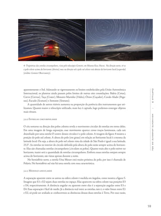 59
Capítulo3/movimentoaparentedocéu
aparentemente o Sol. Adotando-se rigorosamente os limites estabelecidos pela União Astronômica
Internacional, os planetas ainda passam pelos limites de outras oito constelações: Baleia (Cetus),
Corvo (Corvus), Taça (Crater), Monstro Marinho (Hidra), Órion (Caçador), Cavalo Alado (Pega-
sus), Escudo (Scutum) e Sextante (Sextans).
A quantidade de astros visíveis aumenta na proporção da potência dos instrumentos que uti-
lizamos. Quanto maior o telescópio utilizado, mais luz é captada, logo podemos enxergar objetos
mais tênues.
3.2.2 Estrelas circumpolares
O céu noturno na direção dos polos celestes revela o movimento circular de estrelas em torno deles.
Em uma imagem de longa exposição, esse movimento aparece como traços luminosos, cada um
desenhado por uma estrela O centro desses círculos é o polo celeste. A imagem da figura 4 mostra a
posição do polo sul celeste. A altura do polo (em graus) em relação ao horizonte local é a mesma da
latitude local. Ou seja, a altura do polo sul celeste vista da cidade de São Paulo é igual a sua latitude,
23,5°. As estrelas no interior do círculo definido pela altura do polo estão sempre acima do horizon-
te. Elas são chamadas estrelas circumpolares (circulam os polos). Quanto mais alto o polo estiver no
horizonte, maior será a quantidade de estrelas circumpolares. Embora essas estrelas estejam sempre
acima do horizonte, são vistas apenas durante a noite.
No hemisfério norte, a estrela Ursa Menor está muito próxima do polo, por isso é chamada de
Polaris. No hemisfério sul não há uma estrela com essa característica.
3.2.3 Medidas angulares
A separação aparente entre os astros na esfera celeste é medida em ângulos, como mostra a figura 5.
Imagine que E1 e E2 sejam duas estrelas no espaço. Elas aparecem na esfera celeste nas posições E3
e E4, respectivamente. A distância angular ou aparente entre elas é a separação angular entre E3 e
E4. Essa separação é fácil de medir. Já a distância real entre as estrelas, isto é, o valor linear entre E1
e E2, só pode ser avaliada se conhecermos as distâncias dessas duas estrelas à Terra. Por essa razão,
4- Trajetórias das estrelas circumpolares, vista pelo telescópio Gemini, em Mauna Kea, Havai. Na direção norte, vê-se
o polo celeste acima do horizonte (direita), mas na direção sul o polo sul celeste está abaixo do horizonte local (esquerda)
[crédito: Gemini Observatory].
 