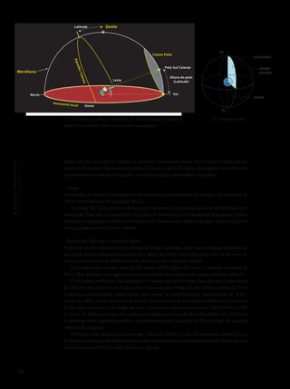 68
Océuquenosenvolve
polos cada vez mais alto em relação ao horizonte, consequentemente não verá mais o polo oposto,
abaixo do horizonte. Quanto maior a latitude, maior a calota. A calota circumpolar não existe para
um observador localizado no equador, mas é máxima para observadores nos polos.
• Tempo
As medidas do tempo e os calendários são baseados nos movimentos de rotação e de translação da
Terra e no movimento de translação da Lua.
A rotação da Terra em torno do seu eixo é constante e seu período pode ser determinado pela
observação. Para isso é preciso definir um plano de referência para o observador. Esse plano, o plano
meridiano, é aquele que contém o meridiano local. Portanto, esse plano passa pelo zênite local, pelos
polos geográficos e pelos polos celestes.
• Dia Sideral, Dia Solar e Dia Solar Médio
A duração do dia astronômico é o período de tempo decorrido entre duas passagens sucessivas de
um objeto celeste pelo meridiano local. Se o objeto for o Sol, o dia é chamado solar. Se for uma es-
trela, que é um ponto de referência muito distante, o dia é chamado sideral.
O dia sideral tem duração exata de 23h 56min 04,09s (figura 23). Esse é o período de rotação da
Terra. Uma definição mais rigorosa toma como referencial o equinócio de outono (definido adiante).
O dia solar verdadeiro (ou aparente) é o tempo decorrido entre duas passagens sucessivas
do Sol pelo meridiano local. A hora solar é marcada pelo relógio de sol. Como a órbita da Terra
é elíptica, sua velocidade orbital varia: ela é maior no periélio (maior aproximação do Sol) e
menor no afélio (maior afastamento do Sol). Essa variação de velocidade orbital altera a duração
do dia solar verdadeiro. Ao longo do ano, o dia solar verdadeiro varia entre 23h e 45min e 24h
e 15min. A média anual dos dias solares verdadeiros é chamada dia solar médio, vale 24 horas.
A definição mais rigorosa considera o movimento anual aparente do Sol ao longo do equador
celeste e da eclíptica.
Portanto, o dia sideral é mais curto que o dia solar médio. A cada dia as estrelas nascem 3min e
55,91s mais cedo, quando observadas em noites consecutivas e nas mesmas condições.Após um ano,
os dois instantes (sideral e solar) voltam a se igualar.
21- O diâmetro angular da calota polar de um local qualquer é igual ao
dobro da latitude local. Nela estão as estrelas circumpolares.
22- Meridiano local.
PN
PS
MERIDIANO
ESFERA
CELESTE
TERRA
Latitude
Leste
Polo Sul Celeste
Sul
Altura do polo
(Latitude)
Norte
Oeste
Calota Polar
Zenite
Meridiano EquadorCeleste
Horizonte local
 