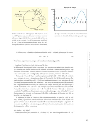 69
Capítulo3/movimentoaparentedocéu
A diferença entre o dia solar verdadeiro e o dia solar médio é calculada pela equação do tempo:
ET = Tm ‒ To;
Tm e To são, respectivamente, tempos solares médio e verdadeiro (figura 24).
• Hora Local, Fuso Horário e Linha Internacional de Data
As definições de dia são genéricas, isto é, são válidas para qualquer observador. O que muda é o valor
local. Para um dado instante, observadores de diferentes locais verão o Sol em diferentes posições, logo
terão horas locais distintas.Interesses políticos e econômicos levaram a utilizar as atividades cotidianas
o fuso horário e não a hora local (figura 25).A hora de fuso tem valor próximo ao da hora local.
Ao todo,são 24 fusos de 1 hora e cada fuso equivalente a 15o
(24×15o
= 360o
).O fuso de referência
para a contagem do tempo e da data é o meridiano do Observatório Real de Greenwich, também cha-
mado meridiano principal (figuras 28 e 29).Os fusos horários são contados à leste (precedidos do sinal
-) e à oeste (precedidos do sinal +) dele.Após 1984,a hora média de Greenwich (GMT) foi substituida
pelo Tempo Universal Coordenado (UTC), baseado em relógios atômicos (bem mais precisos que o
período de rotação da Terra. Zero hora UTC corresponde aproximadamente 24 horas em Greenwich.
No caso brasileiro, o fuso do extremo leste é o de Fernando de Noronha (‒2 horas), e o de extremo
oeste é o do Acre (‒5 horas).A maior parte do território brasileiro segue o fuso de Brasília,“‒3 horas”.
Assim, quando for meio-dia em Greenwich (UT=12h), em Fernando de Noronha será 10h; no
Acre, 7h; e em São Paulo, 9h.
A exatamente 12 horas de Greenwich, está a Linha Internacional da Data (ou Linha de Mu-
dança de Data). Quando essa linha é cruzada em sentido leste-oeste acrescenta-se um dia. Em caso
oposto, subtrai-se um dia. Esse efeito era conhecido no passado e utilizado pelos navegadores. As
formas dos fusos horários podem ser irregulares devido às fronteiras nacionais dos vários países, ou
devido a questões político-econômicas.
Mês Sinódico e Mês Sideral
O mês é determinado pelo movimento da Lua (figura 25). Mês sideral é o período orbital da Lua,
23- Dia sideral e dia solar. A Terra percorre 360° em um ano, ou cer-
ca de 0,98° por dia. Logo, para o Sol cruzar o meridiano novamente
a Terra terá de girar 360,98°. Ocorre que a velocidade da Terra em
torno do Sol não é constante. Perto do Sol ela anda mais rápido (mais
de 0,98°) e longe do Sol ela anda mais devagar (menos de 0,98°).
Isso é que faz a duração do dia solar verdadeiro variar durante o ano.
24- Gráfico mostrando a variação do dia solar verdadeiro relati-
vamente ao dia solar médio, obtido através da equação do tempo.
Direção para
as estrelas
E2
E1
O2
O3
O1
Órbita da Terra
Terra
Sol
S
(1)
 