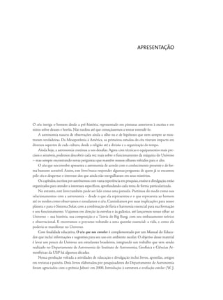 O céu intriga o homem desde a pré-história, representado em pinturas anteriores à escrita e em
mitos sobre deuses e heróis. Não tardou até que começássemos a tentar entendê-lo.
A astronomia nasceu de observações ainda a olho nu e de hipóteses que nem sempre se mos-
traram verdadeiras. Da Mesopotâmia à América, os primeiros estudos do céu tiveram impacto em
diversos aspectos de cada cultura, desde a religião até a divisão e a organização do tempo.
Ainda hoje, a astronomia continua a nos desafiar. Agora com técnicas e equipamentos mais pre-
cisos e sensíveis, podemos descobrir cada vez mais sobre o funcionamento da máquina do Universo
– mas sempre encontrando novas perguntas que mantêm nossos olhares voltados para o alto.
O céu que nos envolve apresenta a astronomia de acordo com o conhecimento presente e de for-
ma bastante acessível. Assim, este livro busca responder algumas perguntas de quem já se encantou
pelo céu e despertar o interesse dos que ainda não mergulharam em seus mistérios.
Os capítulos,escritos por astrônomos com vasta experiência em pesquisa,ensino e divulgação,estão
organizados para atender a interesses específicos, aprofundando cada tema de forma particularizada.
No entanto, este livro também pode ser lido como uma jornada. Partimos do modo como nos
relacionamentos com a astronomia – desde o que ela representou e o que representa ao homem
até os modos como observamos e estudamos o céu. Caminhamos por suas implicações para nosso
planeta e para o Sistema Solar, com a combinação de fúria e harmonia essencial para sua formação
e seu funcionamento. Viajamos em direção às estrelas e às galáxias, até lançarmos nosso olhar ao
Universo – sua história, sua composição e a Teoria do Big Bang, com seu embasamento teórico
e observacional. E encerramos o percurso voltando a uma questão essencial: a vida, e como ela
poderia se manifestar no Universo.
Com finalidade educativa, O céu que nos envolve é complementado por um Manual do Educa-
dor que inclui informações e sugestões para seu uso em ambiente escolar. O objetivo desse material
é levar um pouco do Universo aos estudantes brasileiros, integrando um trabalho que vem sendo
realizado no Departamento de Astronomia do Instituto de Astronomia, Geofísica e Ciências At-
mosféricas da USP há algumas décadas.
Nossa produção voltada a atividades de educação e divulgação inclui livros, apostilas, artigos
em revistas e painéis. Dois livros elaborados por pesquisadores do Departamento de Astronomia
foram agraciados com o prêmio Jabuti: em 2000, Introdução à estrutura e evolução estelar (W. J.
APRESENTAÇÃO
 