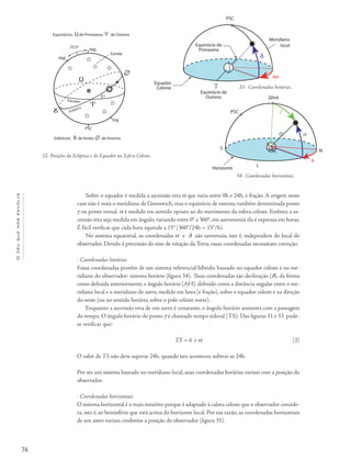 74
Océuquenosenvolve
AH
Meridiano
local
Horizonte
PSC
S
Sobre o equador é medida a ascensão reta a que varia entre 0h e 24h, e fração. A origem neste
caso não é mais o meridiano de Greenwich, mas o equinócio de outono, também denominada ponto
g ou ponto vernal. a é medido em sentido oposto ao do movimento da esfera celeste. Embora a as-
censão reta seja medida em ângulo, variando entre 0° a 360°, em astronomia ela é expressa em horas.
É fácil verificar que cada hora equivale a 15° (360°/24h = 15°/h).
No sistema equatorial, as coordenadas a e d são universais, isto é, independem do local do
observador. Devido à precessão do eixo de rotação da Terra, essas coordenadas necessitam correção.
- Coordenadas horárias
Essas coordenadas provêm de um sistema referencial híbrido, baseado no equador celeste e no me-
ridiano do observador: sistema horário (figura 34). Suas coordenadas são declinação (d), da forma
como definida anteriormente, e ângulo horário (AH), definido como a distância angular entre o me-
ridiano local e o meridiano do astro, medido em hora (e fração), sobre o equador celeste e na direção
do oeste (ou no sentido horário, sobre o polo celeste norte).
Enquanto a ascensão reta de um astro é constante, o ângulo horário aumenta com a passagem
do tempo. O ângulo horário do ponto g é chamado tempo sideral (TS). Das figuras 31 e 33 pode-
se verificar que:
TS = h + a
O valor de TS não deve superar 24h; quando isto acontecer, subtrai-se 24h.
Por ser um sistema baseado no meridiano local, suas coordenadas horárias variam com a posição do
observador.
- Coordenadas horizontais
O sistema horizontal é o mais intuitivo porque é adaptado à calota celeste que o observador conside-
ra, isto é, ao hemisfério que está acima do horizonte local. Por esa razão, as coordenadas horizontais
de um astro variam conforme a posição do observador (figura 35).
32- Posições da Eclíptica e do Equador na Esfera Celeste.
33- Coordenadas horárias.
AH
Meridiano
local
Horizonte
PSC
HO
N
A
L
Zênit
S
Z
3/35
34- Coordenadas horizontais.
(2)
 