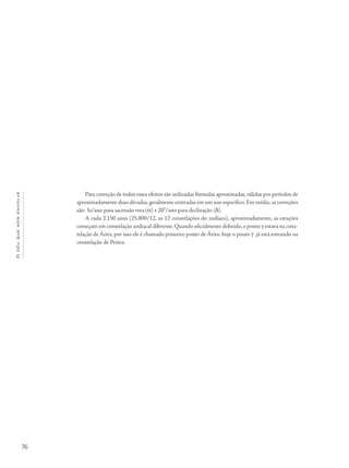 76
Océuquenosenvolve
Para correção de todos esses efeitos são utilizadas fórmulas aproximadas, válidas por períodos de
aproximadamente duas décadas,geralmente centradas em um ano específico.Em média,as correções
são: 3s/ano para ascensão reta (a) e 20”/ano para declinação (d).
A cada 2.150 anos (25.800/12, as 12 constelações do zodíaco), aproximadamente, as estações
começam em constelação zodiacal diferente.Quando oficialmente definido,o ponto g estava na cons-
telação de Áries, por isso ele é chamado primeiro ponto de Áries; hoje o ponto g já está entrando na
constelação de Peixes.
 