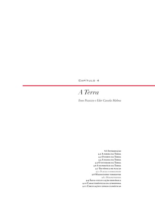 ATerra
Enos Picazzio e Eder Cassola Molina
Capítulo 4
4.1 Introdução
4.2 A forma da Terra
4.3 O porte da Terra
4.4 A massa da Terra
4.5 O interior da Terra
4.6 A superfície da Terra
4.7 Tectônica de placas
4.7.1 Placas e sismicidade
4.8 Magnetismo terrestre
4.8.1 Magnetosfera
4.9 Água: ciclo e ação geológica
4.10 Características da atmosfera
4.11 Circulação e zonas climáticas
 