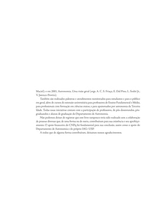 Maciel); e em 2001, Astronomia. Uma visão geral (orgs. A. C. S. Friaça, E. Dal Pino, L. Sodré Jr.,
V. Jatenco-Pereira).
Também são realizados palestras e atendimentos monitorados para estudantes e para o público
em geral, além de cursos de extensão universitária para professores de Ensino Fundamental e Médio,
para profissionais com formação em ciências exatas, e para apaixonados por astronomia da Terceira
Idade. Todas essas iniciativas contam com a participação de professores, de pós-doutorandos, pós-
graduandos e alunos de graduação do Departamento de Astronomia.
Não podemos deixar de registrar que este livro tampouco teria sido realizado sem a colaboração
de pessoas diversas que, de uma forma ou de outra, contribuíram para sua existência e seu aperfeiço-
amento. O apoio financeiro do CNPq foi fundamental para sua conclusão, assim como o apoio do
Departamento de Astronomia e do próprio IAG–USP.
A todos que de alguma forma contribuíram, deixamos nossos agradecimentos.
 