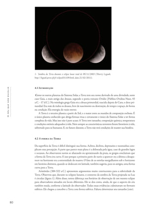 80
Océuquenosenvolve
4.1 Introdução
Como os outros planetas do Sistema Solar, a Terra tem seu nome derivado de uma divindade, neste
caso Gaia, a mais antiga das deusas, segundo o poeta romano Ovídio (Publius Ovidius Naso, 43
a.C. - 17 d.C.). Na mitologia grega Gaia era a deusa primordial, nascida depois de Caos, o deus pri-
mordial. Era mãe de todos os deuses, livre de nascimento ou destruição, de tempo e espaço, de forma
ou condição. Ela emergiu do vazio eterno.
A Terra é o terceiro planeta a partir do Sol, e o maior entre os mundos de composição rochosa. É
o único planeta conhecido que abriga formas vivas e certamente o único do Sistema Solar a ter forma
complexa de vida. Mas isso não é puro acaso.A Terra tem tamanho, composição química, temperatura
e condições estáveis adequados à vida. Nem sempre as características terrestres foram favoráveis à vida,
sobretudo para os humanos. E, no futuro distante, a Terra não terá condições de manter sua biosfera.
4.2 A forma da Terra
Da superfície da Terra é difícil distinguir sua forma. Aclives, declives, depressões e montanhas com-
plicam essa percepção. A parte que parece mais plana é a delineada pela água, caso de grandes lagos
e oceanos. Ao observarem navios se afastando ou aproximando da praia, os gregos concluíram que
a forma da Terra era curva. E isso porque a primeira parte do navio a aparecer ou a última a desapa-
recer no horizonte era a extremidade do mastro. O fato de as estrelas mergulharem sob o horizonte
em horários distintos, quando se deslocam em latitude, também sugeriu, para os antigos, uma forma
curva para a Terra.
Aristóteles (384-322 a.C.) apresentou argumentos muito convincentes para a esfericidade da
Terra. Observou que, durante os eclipses lunares, o contorno da sombra da Terra projetada na Lua
é circular (figura 1). Além disso, notou diferença nos horários de observação de um mesmo eclipse
para observadores situados em locais diferentes. Ele se deu conta, ainda, de que o aspecto do céu
também muda, conforme a latitude do observador. Todas essas evidências culminavam no formato
esférico. Ele chegou a conceber a Terra com forma esférica. Faltava determinar seu tamanho (raio).
1- Sombra da Terra durante o eclipse lunar total de 09/11/2003 (Thierry Legault,
http://legault.perso.sfr.fr/eclipse031109.html, data 21/02/2011).
 