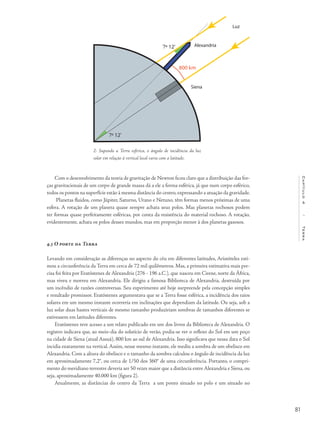 81
Capítulo4/Terra
Com o desenvolvimento da teoria de gravitação de Newton ficou claro que a distribuição das for-
ças gravitacionais de um corpo de grande massa dá a ele a forma esférica, já que num corpo esférico,
todos os pontos na superfície estão à mesma distância do centro, expressando a atuação da gravidade.
Planetas fluidos, como Júpiter, Saturno, Urano e Netuno, têm formas menos próximas de uma
esfera. A rotação de um planeta quase sempre achata seus polos. Mas planetas rochosos podem
ter formas quase perfeitamente esféricas, por conta da resistência do material rochoso. A rotação,
evidentemente, achata os polos desses mundos, mas em proporção menor à dos planetas gasosos.
4.3 O porte da Terra
Levando em consideração as diferenças no aspecto do céu em diferentes latitudes, Aristóteles esti-
mou a circunferência da Terra em cerca de 72 mil quilômetros. Mas, a primeira estimativa mais pre-
cisa foi feita por Eratóstenes de Alexandria (276 - 196 a.C.), que nasceu em Cirene, norte da África,
mas viveu e morreu em Alexandria. Ele dirigiu a famosa Biblioteca de Alexandria, destruída por
um incêndio de razões controversas. Seu experimento até hoje surpreende pela concepção simples
e resultado promissor. Eratóstenes argumentava que se a Terra fosse esférica, a incidência dos raios
solares em um mesmo instante ocorreria em inclinações que dependiam da latitude. Ou seja, sob a
luz solar duas hastes verticais de mesmo tamanho produziriam sombras de tamanhos diferentes se
estivessem em latitudes diferentes.
Eratóstenes teve acesso a um relato publicado em um dos livros da Biblioteca de Alexandria. O
registro indicava que, ao meio-dia do solstício de verão, podia-se ver o reflexo do Sol em um poço
na cidade de Siena (atual Assuã), 800 km ao sul de Alexandria. Isso significava que nessa data o Sol
incidia exatamente na vertical. Assim, nesse mesmo instante, ele mediu a sombra de um obelisco em
Alexandria. Com a altura do obelisco e o tamanho da sombra calculou o ângulo de incidência da luz
em aproximadamente 7,2°, ou cerca de 1/50 dos 360° de uma circunferência. Portanto, o compri-
mento do meridiano terrestre deveria ser 50 vezes maior que a distância entre Alexandria e Siena, ou
seja, aproximadamente 40.000 km (figura 2).
Atualmente, as distâncias do centro da Terra a um ponto situado no polo e um situado no
2- Supondo a Terra esférica, o ângulo de incidência da luz
solar em relação à vertical local varia com a latitude.
 