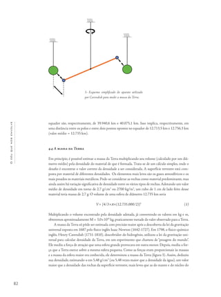 82
Océuquenosenvolve
equador são, respectivamente, de 39.940,6 km e 40.075,1 km. Isso implica, respectivamente, em
uma distância entre os polos e entre dois pontos opostos no equador de 12.713,5 km e 12.756,3 km
(valor médio = 12.735 km).
4.4 A massa da Terra
Em princípio, é possível estimar a massa da Terra multiplicando seu volume (calculado por um diâ-
metro médio) pela densidade do material de que é formada. Trata-se de um cálculo simples, onde o
desafio é encontrar o valor correto da densidade a ser considerada. A superfície terrestre está com-
posta por material de diferentes densidades. Os elementos mais leves são os gases atmosféricos e os
mais pesados os materiais metálicos. Pode-se considerar as rochas como material predominante, mas
ainda assim há variação significativa de densidade entre os vários tipos de rochas.Adotando um valor
médio de densidade em torno de 2,7 g/cm3
ou 2700 kg/m3
, um cubo de 1 cm de lado feito desse
material teria massa de 2,7 g. O volume de uma esfera de diâmetro 12.735 km seria
V= [4/3×p×(12.735.000/2)]3
Multiplicando o volume encontrado pela densidade adotada, já convertendo os valores em kg e m,
obteremos aproximadamente M = 3,0×1024
kg,praticamente metade do valor observado para aTerra.
A massa da Terra só pôde ser estimada com precisão maior após a descoberta da lei da gravitação
universal exposta em 1687 pelo físico inglês Isaac Newton (1642-1727). Em 1798, o físico-químico
inglês, Henry Cavendish (1731-1810), descobridor do hidrogênio, utilizou a lei da gravitação uni-
versal para calcular densidade da Terra, em um experimento que chamou de “pesagem do mundo”.
Ele mediu a força de atração que uma esfera grande provocava em outra menor. Depois, mediu a for-
ça que a Terra exerce sobre a mesma esfera pequena. Como as forças eram proporcionais às massas
e a massa da esfera maior era conhecida, ele determinou a massa da Terra (figura 3). Assim, deduziu
sua densidade, estimando-a em 5,48 g/cm3
(ou 5,48 vezes maior que a densidade da água), um valor
maior que a densidade das rochas da superfície terrestre, mais leves que as do manto e do núcleo do
(1)
3- Esquema simplificado do aparato utilizado
por Cavendish para medir a massa da Terra.
 