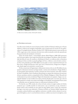 86
Océuquenosenvolve
4.7 Tectônica de placas
Um olhar atento às linhas de costa da América do Sul e da África Ocidental, voltadas para o Oceano
Atlântico, evidencia uma intrigante similaridade, como se fossem peças de encaixar de um quebra-
cabeças. O cartógrafo alemão Abraham Ortelius (1527-1598) foi quem primeiro notou esse fato, em
1596, e sugeriu que os dois continentes deveriam estar unidos no passado, tendo sido separados por
forças provenientes de inundações e terremotos.
Quase três séculos depois, o meteorologista alemão Alfred Wegener (1880-1930) apresentou
uma teoria para explicar o que sempre havia parecido uma intrigante coincidência.Além da similari-
dade das linhas de costa, ele considerou a distribuição de fósseis e as evidências sobre as dramáticas
mudanças de clima ocorridas no passado geológico da Terra, e elaborou a teoria da deriva continen-
tal. Essa teoria propunha que há 200 milhões de anos todas as massas continentais formavam um
bloco único, a Pangea (do latim pan,“todo”, e gea,“terra”). Posteriormente, a Pangea teria se fragmen-
tado, dando origem aos continentes e oceanos atuais.
De fato, esse processo de fragmentação e deslocamento iniciou-se há cerca de 230 milhões de anos,
quando os dinossauros iniciavam seu longo reinado, e continua ativo. Inicialmente, a Pangea dividiu-se
em dois grandes supercontinentes: Laurásia (contração dos termos Laurentia, nome dado à América
do Norte e Groelândia,eÁsia) e Gondwana (denominação ao conjunto dos continentes sul-americano,
africano, australiano, antártico, acompanhado de Nova Zelândia, Madagascar e Índia). Mas, pelo teor
revolucionário de sua teoria, inicialmente Wegener foi interpretado com suspeição e chegou a ser con-
siderado“charlatão” no meio científico de sua época. Somente décadas após a sua morte, que se deu em
1930, quando ele ia instalar uma estação meteorológica na Groelândia, suas proposições foram aceitas
e reconhecidas como um importante avanço no conhecimento da dinâmica da Terra.
No final dos anos 1950, estudos das rochas do fundo oceânico da região nordeste do Pacífico
mostraram que o assoalho marinho era muito jovem e que se movimenta, ou seja, continentes e
fundo oceânico estão envolvidos em uma espécie de dança global. Assim, a deriva dos continentes
deu lugar a uma teoria mais sofisticada, a Tectônica de Placas, ou Tectônica Global. Segundo essa
concepção, as placas litosféricas, que englobam continentes e assoalho oceânico, afastam-se nas mar-
gens de divergência, como é o caso das dorsais oceânicas, e colidem nas zonas de convergência, como
8- Falha de San Andréas (crédito: NASA/JPL-Caltech).
 