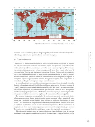 87
Capítulo4/Terra
ocorre nos Andes e Himalaia. As bordas das placas podem ser facilmente delineadas observando-se
a distribuição de terremotos, que normalmente ocorrem nestas regiões.
4.7.1 Placas e sismicidade
Dependendo do movimento relativo entre as placas, que normalmente é da ordem de centíme-
tros por ano, as tensões se acumulam em diferentes pontos, principalmente nas vizinhanças das
bordas, até atingir o limite de resistência das rochas locais e provocar rupturas. O movimento
repentino produzido pela ruptura rochosa nesses pontos de atrito libera energia sob a forma de
vibrações (ondas elásticas) que se propagam em todas as direções. O ponto onde ocorreu a rup-
tura é chamado foco ou hipocentro. A projeção desse ponto na superfície ao longo da vertical é
denominada epicentro. A localização exata de um terremoto é calculada a partir dos registros de
sismógrafos espalhados pela superfície terrestre. Esse processo registra várias componentes da
intensidade da vibração e a hora precisa em que se manifestaram.
A intensidade de um terremoto é determinada a partir dos seus efeitos. A escala de intensida-
des mais utilizada é a de Mercalli Modificada, com 12 graus (expressos em algarismos romanos, de
I a XII). Já a magnitude está associada à energia total liberada pelo sismo e pode ser determinada
com base nos registros das estações sismográficas que detectaram o sismo. A escala de magnitude
mais famosa é a proposta por Charles F. Richter e se baseia na comparação entre a amplitude das
vibrações observadas em um sismo e as amplitudes de um sismo escolhido como padrão.
Por ser uma comparação entre amplitudes de movimento, essa escala não apresenta limites
inferiores ou superiores. Sismos pequenos podem mesmo apresentar valores negativos de mag-
nitude, caso a amplitude de suas vibrações sejam inferiores às amplitudes das vibrações do sismo
padrão. Cada incremento de um ponto na escala Richter corresponde a um aumento de dez vezes
na amplitude da vibração, e de mais de trinta vezes na energia liberada. Assim, um terremoto de
magnitude sete libera muito mais energia do que um terremoto de magnitude seis, por exemplo.
Terremotos com grande poder de destruição quase sempre têm magnitude superior a sete.
Normalmente os sismos ocorrem ao longo dos limites das placas litosféricas, o que faz com que
territórios de países que residem totalmente no interior das placas, como é o caso do Brasil, que está lo-
9- Distribuição dos terremotos no mundo evidenciando as bordas das placas.
 