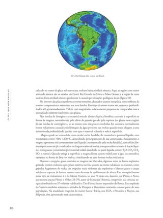 88
Océuquenosenvolve
calizado no centro da placa sul-americana, tenham baixa atividade sísmica.Aqui, as regiões com maior
atividade sísmica são os estados do Ceará, Rio Grande do Norte e Mato Grosso, e a região da costa
sudeste. Esta atividade sísmica geralmente é causada por situações geológicas locais (figura 10).
No interior das placas também ocorrem tremores, chamados sismos intraplaca, como reflexos de
tensões compressivas e extensivas nas suas bordas. Esse tipo de sismo ocorre em pequenas profundi-
dades, até aproximadamente 35 km, com magnitudes relativamente pequenas se comparadas com a
sismicidade existente nas bordas das placas.
Nas bordas de divergência o material situado abaixo da placa litosférica ascende à superfície na
forma de magma, normalmente pelo alívio de pressão gerado pela ruptura das placas nesta região.
Já nas bordas de convergência, se ao menos uma das placas envolvidas for oceânica, normalmente
temos vulcanismo causado pela liberação da água presente nas rochas quando estas chegam a uma
determinada profundidade, que faz com que o material se funda e suba à superfície.
Magma pode ser entendido como sendo rocha fundida, de consistência pastosa/líquida, com
temperatura entre 700 e 1200 o
C, dependendo principalmente de sua composição. Basicamente, o
magma apresenta três componentes: um líquido (representado pela rocha fundida), um sólido (for-
mado por minerais já cristalizados ou fragmentados de rocha, transportados em meio à fração líqui-
da) e um gasoso (constituído por material volátil, dissolvido na parte líquida, como H2
O, CO2
, CH4
,
SO2
e outros). Quando atinge a superfície, o magma libera a parte volátil para a água ou atmosfera,
extravasa na forma de lava e se resfria, cristalizando-se para formar rochas vulcânicas.
Durante a erupção, gases contidos no magma são liberados, algumas vezes de forma explosiva,
gerando eventos violentos que ejetam matéria tão fina quanto as cinzas vulcânicas ou maiores, como
grandes fragmentos de rocha. As erupções mais violentas são explosivas e liberam gases e cinzas
vulcânicas capazes de formar nuvens com dezenas de quilômetros de altura. Um exemplo famoso
desse tipo de vulcanismo é o do Monte Vesúvio, no ano 79 desta era, descrito por Plínio, o Novo,
que matou seu pai Plínio, o Velho (23-79), autor de Naturalis Historia, compêndio das ciências an-
tigas distribuído em 37 volumes e dedicado a Tito Flavio, futuro imperador de Roma. Essa explosão
do Vesúvio também soterrou as cidades de Pompeia e Herculano, matando a maior parte de suas
populações. Na atualidade, erupções do monte Santa Helena, nos EUA, e Pinatubo e Mayon, nas
Filipinas, têm apresentado esta característica.
10- Distribuição dos sismos no Brasil.
 