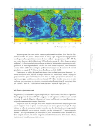 89
Capítulo4/Terra
Nessas erupções, tidas como um dos tipos mais poderosos e destruidores, foram liberados frag-
mentos de rocha, lava viscosa e densas colunas de fumaça e gás. Erupções desse tipo produzem
com frequência fluxos piroclásticos (nuvens de cinza vulcância e gás aquecido entre 100 e 800 o
C,
que podem deslocar-se à velocidade de até 160 km/h pelas encostas de vulcões durante erupções
explosivas). Os fluxos piroclásticos normalmente se deslocam rente ao solo, acompanhando as irre-
gularidades do relevo, e podem formar camadas com vários metros de espessura, como ocorreu no
caso das cidades de Herculano e Pompeia, que foram soterradas por mais de seis metros de material
piroclástico na erupção de 79 d.C., e só foram descobertas no século XVIII.
Popularmente os vulcões são classificados quanto à sua atividade como ativos, dormentes e ex-
tintos, dependendo de sua atividade em tempos históricos. Esta nomenclatura, porém, é inadequada
para os cientistas, que normalmente consideram ativos os vulcões que apresentam pelo menos um
registro de erupção nos últimos dez mil anos. Cerca de 500 vulcões são tidos como ativos em todo
o planeta, mas grande parte está submersa, com a maioria distribuída ao longo de uma estreita faixa
que circunda o litoral do Oceano Pacífico, conhecida como Cinturão de Fogo (figura 11).
4.8 Magnetismo terrestre
Magnetismo é o fenômeno físico responsável pela atração e repulsão entre certos metais. O primeiro
filósofo grego, Tales de Mileto (640-550 a.C.) parece ter sido o primeiro a referir-se a um material
originário da região de Magnésia, cidade da Ásia Menor, atual Turquia, com capacidade de atrair
objetos ferrosos mesmo sem contacto físico direto.
A região em torno do corpo que exerce ações magnéticas é denominada campo magnético. O
campo magnético pode ser gerado essencialmente de duas formas: pela movimentação de cargas
elétricas ao redor de um material metálico (como é o caso dos eletroímãs), ou por magnetização
permanente adquirida por um material (como é o caso dos imãs naturais). O campo magnético
terrestre é gerado pela movimentação relativa entre as partes líquida e sólida do seu núcleo metálico.
Esse campo é atenuado pelo manto, composto essencialmente de material eletricamente isolante,
mas estende-se para além da superfície terrestre.
11- Distribuição de terremotos e vulcões.
 