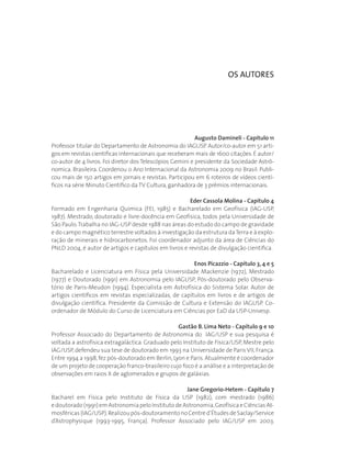 Augusto Damineli - Capítulo 11
Professor titular do Departamento de Astronomia do IAGUSP. Autor/co-autor em 51 arti-
gos em revistas científicas internacionais que receberam mais de 1600 citações.É autor/
co-autor de 4 livros. Foi diretor dos Telescópios Gemini e presidente da Sociedade Astrô-
nomica. Brasileira. Coordenou o Ano Internacional da Astronomia 2009 no Brasil. Publi-
cou mais de 150 artigos em jornais e revistas. Participou em 6 roteiros de vídeos cientí-
ficos na série Minuto Científico da TV Cultura,ganhadora de 3 prêmios internacionais.
Eder Cassola Molina - Capítulo 4
Formado em Engenharia Quimica (FEI, 1985) e Bacharelado em Geofísica (IAG-USP,
1987). Mestrado, doutorado e livre-docência em Geofísica, todos pela Universidade de
São Paulo.Trabalha no IAG-USP desde 1988 nas áreas do estudo do campo de gravidade
e do campo magnético terrestre voltados à investigação da estrutura daTerra e à explo-
ração de minerais e hidrocarbonetos. Foi coordenador adjunto da área de Ciências do
PNLD 2004, é autor de artigos e capítulos em livros e revistas de divulgação cientifica.
Enos Picazzio - Capítulo 3, 4 e 5
Bacharelado e Licenciatura em Física pela Universidade Mackenzie (1972), Mestrado
(1977) e Doutorado (1991) em Astronomia pelo IAGUSP, Pós-doutorado pelo Observa-
tório de Paris-Meudon (1994). Especialista em Astrofísica do Sistema Solar. Autor de
artigos científicos em revistas especializadas, de capítulos em livros e de artigos de
divulgação científica. Presidente da Comissão de Cultura e Extensão do IAGUSP. Co-
ordenador de Módulo do Curso de Licenciatura em Ciências por EaD da USP-Univesp.
Gastão B. Lima Neto - Capítulo 9 e 10
Professor Associado do Departamento de Astronomia do IAG/USP e sua pesquisa é
voltada a astrofísica extragaláctica. Graduado pelo Instituto de Física/USP, Mestre pelo
IAG/USP, defendeu sua tese de doutorado em 1993 na Universidade de Paris VII, França.
Entre 1994 a 1998,fez pós-doutorado em Berlin,Lyon e Paris.Atualmente é coordenador
de um projeto de cooperação franco-brasileiro cujo foco é a análise e a interpretação de
observações em raios X de aglomerados e grupos de galáxias.
Jane Gregorio-Hetem - Capítulo 7
Bacharel em Física pelo Instituto de Física da USP (1982), com mestrado (1986)
edoutorado(1991)emAstronomiapeloInstitutodeAstronomia,GeofísicaeCiênciasAt-
mosféricas(IAG/USP).Realizoupós-doutoramentonoCentred’ÉtudesdeSaclay/Service
d’Astrophysique (1993-1995, França). Professor Associado pelo IAG/USP em 2003.
OS AUTORES
 