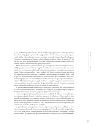 93
Capítulo4/Terra
ou seja, produzidas pelo homem, que, além de modificar a paisagem, provoca efeitos que afetam o
clima.Assim, a água pode evaporar-se de um lugar árido e precipitar em oceanos, ou ainda, enquanto
inunda cidades, exibe déficits em represas ou em áreas carentes de irrigação. Segundo o Programa
Hidrológico Internacional da Unesco o ciclo hidrológico envolve um volume de água de 577.200
km3
/ano, dos quais, aproximadamente 11 mil km³ corresponde ao volume de água potável para
consumo humano, animal e atividades agrícolas e industriais.
Um fator importante no gerenciamento da água é a temperatura. Valores muito baixos levam à
solidificação. E superfícies recobertas por gelo e neve refletem mais intensamente a luz solar, contri-
buindo para o resfriamento ambiental. Já valores elevados produzem evaporação e tornam a mais
úmida. O efeito estufa atmosférico – agora ampliado pela liberação antrópica de gases que estimu-
lam esse processo – acelera ainda mais a evaporação e aquecimento global. Isso pode elevar o vapor
de água para altitudes atmosféricas mais elevadas, onde a incidência de luz ultravioleta é maior. Isto é
um enorme perigo, pois a luz ultravioleta provoca a fotodissociação da água, separando hidrogênio e
oxigênio. O hidrogênio é um gás leve e pode perder-se no espaço.A longo prazo, este poderia ser um
mecanismo eficiente de perda irrecuperável de água atmosférica. Mas esse processo é compensado
por um reabastecimento feito por porções de cometas formadas por água.
A presença da água é importante não só para a vida como a conhecemos, mas também para man-
ter a Terra com temperatura amena.A atmosfera atual compõe-se de nitrogênio, oxigênio, um pouco
de argônio, água, dióxido de carbono e pequenas quantidades de outros gases.
A atmosfera primitiva deve ter sido muito mais rica em dióxido de carbono e metano, dois agen-
tes eficientes na geração do efeito estufa. Com a presença da hidrosfera, o CO2
atmosférico acaba
agregado aos oceanos nas interações entre mar e ar, e posteriormente, precipitando, na forma de car-
bonato de cálcio. Os sedimentos calcários das plataformas marinhas carbonáticas são o reservatório
final do ciclo biogeoquímico do carbono, na Terra. Água e dióxido de carbono são importantes para
a manutenção da biosfera, desde que em equilíbrio.
A água subterrânea participa de um conjunto de processos geológicos que modificam os mate-
riais terrestres, transformando minerais, rochas e paisagens. A zona de ocorrência de água subter-
rânea é uma região onde se inicia a maioria das formas de relevo, pois esses estoques são o principal
meio das reações do intemperismo químico. O movimento conjunto da água subterrânea e super-
 