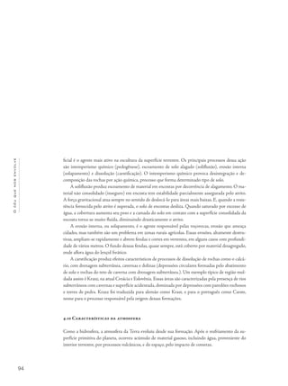 94
Océuquenosenvolve
ficial é o agente mais ativo na escultura da superfície terrestre. Os principais processos dessa ação
são intemperismo químico (pedogênese), escoamento de solo alagado (solifluxão), erosão interna
(solapamento) e dissolução (carstificação). O intemperismo químico provoca desintegração e de-
composição das rochas por ação química, processo que forma determinado tipo de solo.
A solifluxão produz escoamento de material em encostas por decorrência de alagamento. O ma-
terial não consolidado (inseguro) em encosta tem estabilidade parcialmente assegurada pelo atrito.
A força gravitacional atua sempre no sentido de deslocá-lo para áreas mais baixas. E, quando a resis-
tência fornecida pelo atrito é superada, o solo de encostas desliza. Quando saturado por excesso de
água, a cobertura aumenta seu peso e a camada do solo em contato com a superfície consolidada da
encosta torna-se muito fluída, diminuindo drasticamente o atrito.
A erosão interna, ou solapamento, é o agente responsável pelas voçorocas, erosão que ameaça
cidades, mas também são um problema em zonas rurais agrícolas. Essas erosões, altamente destru-
tivas, ampliam-se rapidamente e abrem fendas e cortes em vertentes, em alguns casos com profundi-
dade de vários metros. O fundo dessas fendas, quase sempre, está coberto por material desagregado,
onde aflora água do lençol freático.
A carstificação produz efeitos característicos de processos de dissolução de rochas como o calcá-
rio, com drenagem subterrânea, cavernas e dolinas (depressões circulares formadas pelo abatimento
de solo e rochas do teto de caverna com drenagem subterrânea.). Um exemplo típico de região mol-
dada assim é Krasz, na atual Croácia e Eslovênia. Essas áreas são caracterizadas pela presença de rios
subterrâneos com cavernas e superfície acidentada,dominada por depressões com paredões rochosos
e torres de pedra. Krasz foi traduzida para alemão como Krast, e para o português como Carste,
nome para o processo responsável pela origem dessas formações.
4.10 Características da atmosfera
Como a hidrosfera, a atmosfera da Terra evoluiu desde sua formação. Após o resfriamento da su-
perfície primitiva do planeta, ocorreu acúmulo de material gasoso, incluindo água, proveniente do
interior terrestre, por processos vulcânicos, e do espaço, pelo impacto de cometas.
 