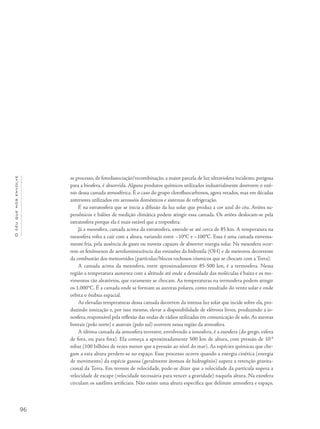 96
Océuquenosenvolve
se processo, de fotodissociação/recombinação, a maior parcela de luz ultravioleta incidente, perigosa
para a biosfera, é absorvida. Alguns produtos químicos utilizados industrialmente destroem o ozô-
nio dessa camada atmosférica. É o caso do grupo clorofluocarbonos, agora vetados, mas em décadas
anteriores utilizados em aerossóis domésticos e sistemas de refrigeração.
É na estratosfera que se inicia a difusão da luz solar que produz a cor azul do céu. Aviões su-
persônicos e balões de medição climática podem atingir essa camada. Os aviões deslocam-se pela
estratosfera porque ela é mais estável que a troposfera.
Já a mesosfera, camada acima da estratosfera, estende-se até cerca de 85 km. A temperatura na
mesosfera volta a cair com a altura, variando entre –10°C e –100°C. Essa é uma camada extrema-
mente fria, pela ausência de gases ou nuvens capazes de absorver energia solar. Na mesosfera ocor-
rem os fenômenos de aeroluminescência das emissões da hidroxila (OH) e de meteoros decorrente
da combustão dos meteoroides (partículas/blocos rochosos cósmicos que se chocam com a Terra).
A camada acima da mesosfera, entre aproximadamente 85-500 km, é a termosfera. Nessa
região a temperatura aumenta com a altitude até onde a densidade das moléculas é baixa e os mo-
vimentos tão aleatórios, que raramente se chocam. As temperaturas na termosfera podem atingir
os 1.000°C. É a camada onde se formam as auroras polares, como resultado do vento solar e onde
orbita o ônibus espacial.
As elevadas temperaturas dessa camada decorrem da intensa luz solar que incide sobre ela, pro-
duzindo ionização e, por isso mesmo, elevar a disponibilidade de elétrons livres, produzindo a io-
nosfera, responsável pela reflexão das ondas de rádios utilizadas em comunicação de solo.As auroras
boreais (polo norte) e austrais (polo sul) ocorrem nessa região da atmosfera.
A última camada da atmosfera terrestre, envolvendo a ionosfera, é a exosfera (do grego, esfera
de fora, ou para fora). Ela começa a aproximadamente 500 km de altura, com pressão de 10-8
mbar (100 bilhões de vezes menor que a pressão ao nível do mar). As espécies químicas que che-
gam a esta altura perdem-se no espaço. Esse processo ocorre quando a energia cinética (energia
de movimento) da espécie gasosa (geralmente átomos de hidrogênio) supera a retenção gravita-
cional da Terra. Em termos de velocidade, pode-se dizer que a velocidade da partícula supera a
velocidade de escape (velocidade necessária para vencer a gravidade) naquela altura. Na exosfera
circulam os satélites artificiais. Não existe uma altura específica que delimite atmosfera e espaço,
 