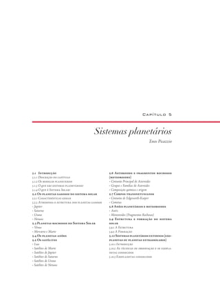 Sistemas planetários
Enos Picazzio
Capítulo 5
5.1 Introdução
5.1.1 Descrição do capítulo
5.1.2 Os modelos planetários
5.1.3 O que são sistemas planetários?
5.1.4 O que é Sistema Solar?
5.2 Os planetas gasosos do sistema solar
5.2.1 Características gerais
5.2.3 Atmosfera e estrutura dos planetas gasosos
• Júpiter
• Saturno
• Urano
• Netuno
5.3 Planetas rochosos do Sistema Solar
• Vênus
• Mercúrio e Marte
5.4 Os planetas-anões
5.5 Os satélites
• Lua
• Satélites de Marte
• Satélites de Júpiter
• Satélites de Saturno
• Satélites de Urano
• Satélites de Netuno
5.6 Asteroides e fragmentos rochosos
(meteoroides)
• Cinturão Principal de Asteroides
• Grupos e Famílias de Asteroides
• Composição química e origem
5.7 Corpos transnetunianos
• Cinturão de Edgeworth-Kuiper
• Cometas
5.8 Anéis planetários e meteoroides
• Anéis
• Meteoroides (Fragmentos Rochosos)
5.9 Estrutura e formação do sistema
solar
5.9.1 A Estrutura
5.9.2 A Formação
5.10Sistemasplanetáriosexternos(exo-
planetas ou planetas extrassolares)
5.10.1 Introdução
5.10.2 As técnicas de observação e os exopla-
netas conhecidos
5.10.3 Exoplanetas conhecidos
 