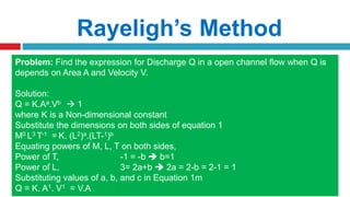 Rayeligh’s Method
To define relationship among variables
This method is used for determining the
expression for a variable which depends upon
maximum three or four variables only.
Methodology:
Let X is a function of X1 ,X2, X3 and mathematically it can be written as
X = f(X1, X2, X3)
This can be also written as
X = K (X1
a , X2
b , X3
c ) where K is constant and a, b and c are arbitrarily powers
The values of a, b and c are obtained by comparing the powers of the fundamental
dimension on both sides.
Problem: Find the expression for Discharge Q in a open channel flow when Q is
depends on Area A and Velocity V.
Solution:
Q = K.Aa.Vb  1
where K is a Non-dimensional constant
Substitute the dimensions on both sides of equation 1
M0 L3 T-1 = K. (L2)a.(LT-1)b
Equating powers of M, L, T on both sides,
Power of T, -1 = -b  b=1
Power of L, 3= 2a+b  2a = 2-b = 2-1 = 1
Substituting values of a, b, and c in Equation 1m
Q = K. A1. V1 = V.A
 