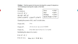Rayeligh’s Method
To define relationship among variables
This method is used for determining the
expression for a variable which depends upon
maximum three or four variables only.
Methodology:
Let X is a function of X1 ,X2, X3 and mathematically it can be written as
X = f(X1, X2, X3)
This can be also written as
X = K (X1
a , X2
b , X3
c ) where K is constant and a, b and c are arbitrarily powers
The values of a, b and c are obtained by comparing the powers of the fundamental
dimension on both sides.
 