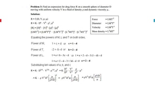 Rayeligh’s Method
To define relationship among variables
This method is used for determining the
expression for a variable which depends upon
maximum three or four variables only.
Methodology:
Let X is a function of X1 ,X2, X3 and mathematically it can be written as
X = f(X1, X2, X3)
This can be also written as
X = K (X1
a , X2
b , X3
c ) where K is constant and a, b and c are arbitrarily powers
The values of a, b and c are obtained by comparing the powers of the fundamental
dimension on both sides.
 