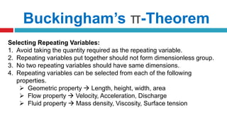 Selecting Repeating Variables:
1. Avoid taking the quantity required as the repeating variable.
2. Repeating variables put together should not form dimensionless group.
3. No two repeating variables should have same dimensions.
4. Repeating variables can be selected from each of the following
properties.
 Geometric property  Length, height, width, area
 Flow property  Velocity, Acceleration, Discharge
 Fluid property  Mass density, Viscosity, Surface tension
Buckingham’s π-Theorem
 