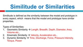 Similitude is defined as the similarity between the model and prototype in
every aspect, which means that the model and prototype have similar
properties.
Types of Similarities:
1. Geometric Similarity  Length, Breadth, Depth, Diameter, Area,
Volume etc.,
2. Kinematic Similarity  Velocity, Acceleration etc.,
3. Dynamic Similarity  Time, Discharge, Force, Pressure Intensity,
Torque, Power
Similitude or Similarities
 