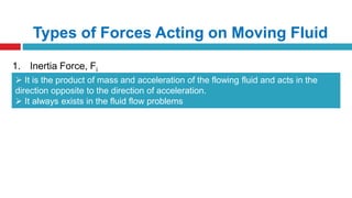 Types of Forces Acting on Moving Fluid
1. Inertia Force, Fi
 It is the product of mass and acceleration of the flowing fluid and acts in the
direction opposite to the direction of acceleration.
 It always exists in the fluid flow problems
 