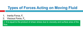 Types of Forces Acting on Moving Fluid
1. Inertia Force, Fi
2. Viscous Force, Fv
 It is equal to the product of shear stress due to viscosity and surface area of the
flow.
 It is important in fluid flow problems where viscosity is having an important role
to play
 