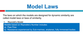 The laws on which the models are designed for dynamic similarity are
called model laws or laws of similarity.
Model Laws
1. Reynold’s Model
Models based on Reynolds’s Number includes:
a) Pipe Flow
b) Resistance experienced by Sub-marines, airplanes, fully immersed bodies
etc.
 