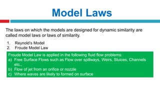 The laws on which the models are designed for dynamic similarity are
called model laws or laws of similarity.
Model Laws
1. Reynold’s Model
2. Froude Model Law
Froude Model Law is applied in the following fluid flow problems:
a) Free Surface Flows such as Flow over spillways, Weirs, Sluices, Channels
etc.,
b) Flow of jet from an orifice or nozzle
c) Where waves are likely to formed on surface
d) Where fluids of different densities flow over one another
 