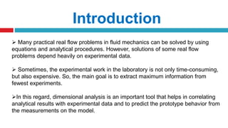  Many practical real flow problems in fluid mechanics can be solved by using
equations and analytical procedures. However, solutions of some real flow
problems depend heavily on experimental data.
 Sometimes, the experimental work in the laboratory is not only time-consuming,
but also expensive. So, the main goal is to extract maximum information from
fewest experiments.
In this regard, dimensional analysis is an important tool that helps in correlating
analytical results with experimental data and to predict the prototype behavior from
the measurements on the model.
Introduction
 