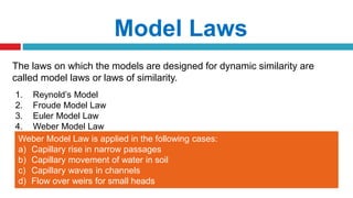 The laws on which the models are designed for dynamic similarity are
called model laws or laws of similarity.
Model Laws
1. Reynold’s Model
2. Froude Model Law
3. Euler Model Law
4. Weber Model Law
Weber Model Law is applied in the following cases:
a) Capillary rise in narrow passages
b) Capillary movement of water in soil
c) Capillary waves in channels
d) Flow over weirs for small heads
 