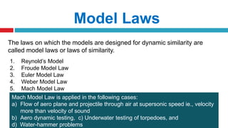 The laws on which the models are designed for dynamic similarity are
called model laws or laws of similarity.
Model Laws
1. Reynold’s Model
2. Froude Model Law
3. Euler Model Law
4. Weber Model Law
5. Mach Model Law
Mach Model Law is applied in the following cases:
a) Flow of aero plane and projectile through air at supersonic speed ie., velocity
more than velocity of sound
b) Aero dynamic testing, c) Underwater testing of torpedoes, and
d) Water-hammer problems
 