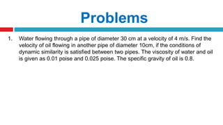 Problems
1. Water flowing through a pipe of diameter 30 cm at a velocity of 4 m/s. Find the
velocity of oil flowing in another pipe of diameter 10cm, if the conditions of
dynamic similarity is satisfied between two pipes. The viscosity of water and oil
is given as 0.01 poise and 0.025 poise. The specific gravity of oil is 0.8.
 