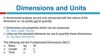Dimensions and Units
In dimensional analysis we are only concerned with the nature of the
dimension i.e. its quality not its quantity.
 Dimensions are properties which can be measured.
Ex.: Mass, Length, Time etc.,
 Units are the standard elements we use to quantify these dimensions.
Ex.: Kg, Metre, Seconds etc.,
The following are the Fundamental Dimensions (MLT)
 Mass kg M
 Length m L
 Time s T
 