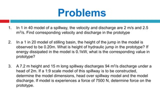 Problems
1. In 1 in 40 model of a spillway, the velocity and discharge are 2 m/s and 2.5
m3/s. Find corresponding velocity and discharge in the prototype
2. In a 1 in 20 model of stilling basin, the height of the jump in the model is
observed to be 0.20m. What is height of hydraulic jump in the prototype? If
energy dissipated in the model is 0.1kW, what is the corresponding value in
prototype?
3. A 7.2 m height and 15 m long spillway discharges 94 m3/s discharge under a
head of 2m. If a 1:9 scale model of this spillway is to be constructed,
determine the model dimensions, head over spillway model and the model
discharge. If model is experiences a force of 7500 N, determine force on the
prototype.
 