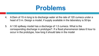 Problems
4. A Dam of 15 m long is to discharge water at the rate of 120 cumecs under a
head of 3 m. Design a model, if supply available in the laboratory is 50 lps
5. A 1:50 spillway model has a discharge of 1.5 cumecs. What is the
corresponding discharge in prototype?. If a flood phenomenon takes 6 hour to
occur in the prototype, how long it should take in the model
 
