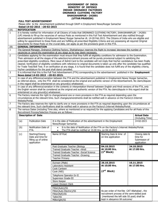 GOVERNMENT OF INDIA
MINISTRY OF DEFENCE
INDIAN ORDNANCE FACTORIES
ORDNANCE CLOTHING FACTORY
SHAHJAHANPUR - 242001
(UTTAR PRADESH)
FULL TEXT ADVERTISEMENT
Please refer to the Advertisement published through DAVP in Employment News/Rozgar Samachar
Dated 14-02-2015 –20-02-2015
(A) NOTIFICATION
1 It is hereby notified for information of all Citizens of India that ORDNANCE CLOTHING FACTORY, SHAHJAHANPLUR – 242001
(UP) intends to fill-up the vacancies of various Posts as mentioned in this Full Text Advertisement and also notified through
advertisement published in Employment News/ Rozgar Samachar dt. 14-20 Feb 2015. The Citizens of India who are eligible and
willing for appointment to these Posts and are fulfilling all prescribed Eligibility Criteria and are possessing all required Original
Documents for these Posts on the crucial date, can apply as per the provisions given in this FTA.
(B) GENERAL INFORMATION
1 The General Manager, Ordnance Clothing Factory, Shahjahanpur reserves the Right to increase/ decrease the number of
vacancies or cancel the examination at any stage as he may deem necessary.
2 Candidates applying for the examination must ensure that they fulfill all eligibility conditions for admission to the Examination.
Their admission at all the stages of the selection/recruitment process will be purely provisional subject to satisfying the
prescribed eligibility conditions. Mere issue of Admit Card to the candidate will not imply that his/her candidature has been finally
cleared. Verification of eligibility conditions with reference to original documents is taken up only after the candidate has qualified
for Trade Test/Skill Test. if on verification at any stage, it is found that the candidate does not fulfill any of the eligibility criteria,
his/her candidature for the post shall stand cancelled.
3 It is informed that this is the Full Text Advertisement (FTA) corresponding to the advertisement published in the Employment
News dated 14-02-2015 –20-02-2015.
4 In case of any difference/variation between the FTA and the advertisement published in Employment News/ Rozgar Samachar,
as referred above, only the FTA shall be considered as the original and authentic version of the Advertisement. No claim/dispute
in this regard shall be entertained on any ground(s) whatsoever.
5 In case of any difference/variation in the contents or interpretation thereof between English and Hindi versions of the FTA, only
the English version shall be considered as the original and authentic version of the FTA. No claim/dispute in this regard shall be
entertained on any ground(s) whatsoever.
6 The Factory reserves the right to change/amend one or more provisions in the FTA as required depending upon the
circumstances at the relevant time. Such changes/amendments shall be notified well in advance on the Factory‟s Internet
Website/Portal.
7 The Factory also reserves the right to clarify one or more provisions in the FTA as required depending upon the circumstances at
the relevant time. Such clarifications shall be notified well in advance on the Factory‟s Internet Website/Portal.
8 The various Dates (including Time also, where so mentioned or so required) for the applying Candidates and for all Posts of this
Recruitment Process/Selection Process are as follows :
Description of Date Actual Date
(Including Time)
(a) Publication Date It is the date of Publication of the advertisement in the Employment
News/Rozgar Samachar.
14-02-2015
(b) Notification Date of
FTA.
 It is the date of Notification of the FTA on the Factory‟s Internet Website/Portal.
 The FTA shall be notified at 10.00 Hrs. on 04.10.2015
(c) Starting/Closing
Date and time for
filling up of online
application
Name Of Post Starting Date & time of
on line application
Closing date &
time for
Submission of
application
Post Graduate Teacher (Biology 04.10.2015
At 10.00 Hrs.
(1st
Block)
24.10.2015
At 17.00 Hrs.Trained Graduate Teacher -Hindi
Trained Graduate Teacher -Social Science
Trained Graduate Teacher -Drawing
Teacher Primary
Durwan (Male) 26.10.2015
At 10.00 Hrs.
(2nd
Block)
16.11.2015
At 17.00 Hrs.Laboratory Assistant
Cook Canteen
Cook (NIE)
Telephone Operator Gr-II
Supervisor Grade-III
Store Keeper
Lower Division Clerk
Fitter(Auto)/SS
As per order of Hon‟ble CAT Allahabad , the
recruitment process of the semi-skilled post
(mentioned the left side SS post) shall be
kept in abeyance till outcome/
Fitter(Auto Electric)/SS
Fitter(Ref)/SS
Tailor/SS
Millwright/SS
 