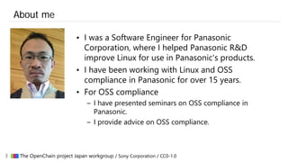 3 ▇▇▇ The OpenChain project Japan workgroup / Sony Corporation / CC0-1.0
About me
• I was a Software Engineer for Panasoni...