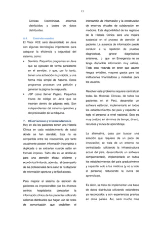 13
Clínicas Electrónicas, entornos
distribuidos y bases de datos
distribuidas.
6.4. Controles usados
El Visor HCE será desarrollado en Java
con algunas tecnologías importantes para
asegurar la eficiencia y seguridad del
sistema, como:
• Servlets. Pequeños programas en Java
que se ejecutan de forma persistente
en el servidor, y que, por lo tanto,
tienen una activación muy rápida, y una
forma más simple de hacerlo. Estos
programas procesan una petición y
generan la página de respuesta.
• JSP (Java Server Pages). Pequeños
trozos de código en Java que se
insertan dentro de páginas web. Son
independientes del sistema operativo y
del procesador de la máquina.
7. Observaciones y recomendaciones
Hoy en día los pacientes tienen una Historia
Clínica en cada establecimiento de salud
donde se han atendido. Esta no es
compartida entre los nosocomios, por tanto
usualmente poseen información incompleta o
duplicada o se extravían cuando están en
formato impreso. Todo ello es un obstáculo
para una atención eficaz, eficiente y
económica limitando, además, el desempeño
de los profesionales de la salud al no disponer
de información oportuna y de fácil acceso.
Para mejorar el sistema de atención de
pacientes es imprescindible que los diversos
centros hospitalarios compartan la
información clínica de los pacientes utilizando
sistemas distribuidos que hagan uso de redes
de comunicación que posibiliten el
intercambio de información y la construcción
de entornos virtuales de colaboración en
medicina. Esta disponibilidad de los registros
de la Historia Clínica será una mejora
sustancial en el proceso de atención al
paciente. La ausencia de información puede
conducir a la repetición de pruebas
diagnósticas, ignorar diagnósticos
anteriores, o que en Emergencia no se
tenga disponible información muy valiosa.
Todo esto redunda en tener que asumir
riesgos evitables, mayores gastos para las
instituciones financiadoras y molestias para
los usuarios.
Resolver este problema requiere centralizar
todas las Historias Clínicas, de todos los
pacientes en el Perú, desarrollar un
software estándar, implementarlo en todos
los establecimientos del país y capacitar a
todo el personal a nivel nacional. Esto es
muy costoso en términos de tiempo, dinero,
recursos y curva de aprendizaje.
La alternativa, pasa por buscar una
solución que requiere de un poco de
innovación; se trata de un entorno no
centralizado, utilizando la infraestructura
actual del país, desarrollando un software
complementario, implementarlo en todos
los establecimientos del país gradualmente
y capacitar solo a los médicos (y no a todo
el personal) reduciendo la curva de
aprendizaje.
Es decir, se trata de implementar una base
de datos distribuida utilizando estándares
ya reconocidos y con experiencias previas
en otros países. Así, será mucho más
 