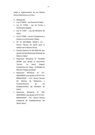 14
viable la implementación de una Historia
Clínica Electrónica en el Perú.
8. Bibliografía
• Ley N°26842 – Ley General de Salud
• Ley N° 27269 – Ley de Firmas y
Certificados Digitales
• Ley N° 27657 – Ley del Ministerio de
Salud
• Ley N°27806 – Ley de Transparencia y
Acceso a la Información Pública
• NT Nº 022-MINSA /DGSP-V 0.2 –
Norma Técnica de Salud para la
Gestión de la Historia Clínica
• Decreto Supremo N°024 2005-SA, que
aprobó las Identificaciones Estándar de
Datos en Salud
• Resolución Ministerial N° 729-2003
SA/DM, que aprobó el Documento
Técnico: “La Salud Integral:
Compromiso de Todos – El Modelo de
Atención Integral de Salud”.
• Resolución Ministerial N° 751-
2004/MINSA, que aprobó la NT N°018-
MINSA/DGSP – V.01: Norma Técnica
del Sistema de Referencia y
Contrarreferencia de los
Establecimientos del Ministerio de
Salud”.
• Resolución Ministerial N° 769-
2004/MINSA, que aprobó la NT N°021-
MINSA/DGSP – V.01: “Norma Técnica
Categorías de Establecimientos del
Sector Salud”.
 