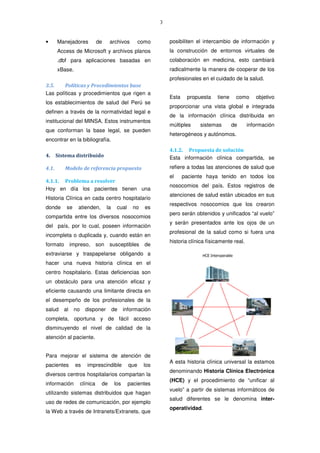 3
• Manejadores de archivos como
Access de Microsoft y archivos planos
.dbf para aplicaciones basadas en
xBase.
3.5. Políticas y Procedimientos base
Las políticas y procedimientos que rigen a
los establecimientos de salud del Perú se
definen a través de la normatividad legal e
institucional del MINSA. Estos instrumentos
que conforman la base legal, se pueden
encontrar en la bibliografía.
4. Sistema distribuido
4.1. Modelo de referencia propuesto
4.1.1. Problema a resolver
Hoy en día los pacientes tienen una
Historia Clínica en cada centro hospitalario
donde se atienden, la cual no es
compartida entre los diversos nosocomios
del país, por lo cual, poseen información
incompleta o duplicada y, cuando están en
formato impreso, son susceptibles de
extraviarse y traspapelarse obligando a
hacer una nueva historia clínica en el
centro hospitalario. Estas deficiencias son
un obstáculo para una atención eficaz y
eficiente causando una limitante directa en
el desempeño de los profesionales de la
salud al no disponer de información
completa, oportuna y de fácil acceso
disminuyendo el nivel de calidad de la
atención al paciente.
Para mejorar el sistema de atención de
pacientes es imprescindible que los
diversos centros hospitalarios compartan la
información clínica de los pacientes
utilizando sistemas distribuidos que hagan
uso de redes de comunicación, por ejemplo
la Web a través de Intranets/Extranets, que
posibiliten el intercambio de información y
la construcción de entornos virtuales de
colaboración en medicina, esto cambiará
radicalmente la manera de cooperar de los
profesionales en el cuidado de la salud.
Esta propuesta tiene como objetivo
proporcionar una vista global e integrada
de la información clínica distribuida en
múltiples sistemas de información
heterogéneos y autónomos.
4.1.2. Propuesta de solución
Esta información clínica compartida, se
refiere a todas las atenciones de salud que
el paciente haya tenido en todos los
nosocomios del país. Estos registros de
atenciones de salud están ubicados en sus
respectivos nosocomios que los crearon
pero serán obtenidos y unificados “al vuelo”
y serán presentados ante los ojos de un
profesional de la salud como si fuera una
historia clínica físicamente real.
A esta historia clínica universal la estamos
denominando Historia Clínica Electrónica
(HCE) y el procedimiento de “unificar al
vuelo” a partir de sistemas informáticos de
salud diferentes se le denomina inter-
operatividad.
 