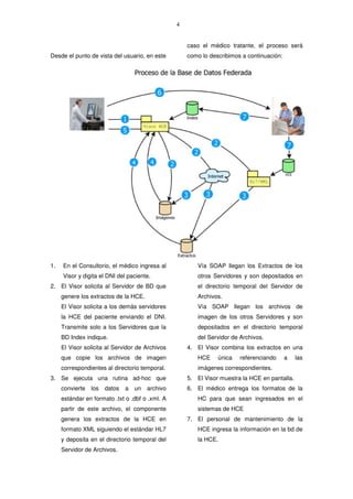 4
Desde el punto de vista del usuario, en este
caso el médico tratante, el proceso será
como lo describimos a continuación:
1. En el Consultorio, el médico ingresa al
Visor y digita el DNI del paciente.
2. El Visor solicita al Servidor de BD que
genere los extractos de la HCE.
El Visor solicita a los demás servidores
la HCE del paciente enviando el DNI.
Transmite solo a los Servidores que la
BD Index indique.
El Visor solicita al Servidor de Archivos
que copie los archivos de imagen
correspondientes al directorio temporal.
3. Se ejecuta una rutina ad-hoc que
convierte los datos a un archivo
estándar en formato .txt o .dbf o .xml. A
partir de este archivo, el componente
genera los extractos de la HCE en
formato XML siguiendo el estándar HL7
y deposita en el directorio temporal del
Servidor de Archivos.
Vía SOAP llegan los Extractos de los
otros Servidores y son depositados en
el directorio temporal del Servidor de
Archivos.
Vía SOAP llegan los archivos de
imagen de los otros Servidores y son
depositados en el directorio temporal
del Servidor de Archivos.
4. El Visor combina los extractos en una
HCE única referenciando a las
imágenes correspondientes.
5. El Visor muestra la HCE en pantalla.
6. El médico entrega los formatos de la
HC para que sean ingresados en el
sistemas de HCE
7. El personal de mantenimiento de la
HCE ingresa la información en la bd de
la HCE.
 