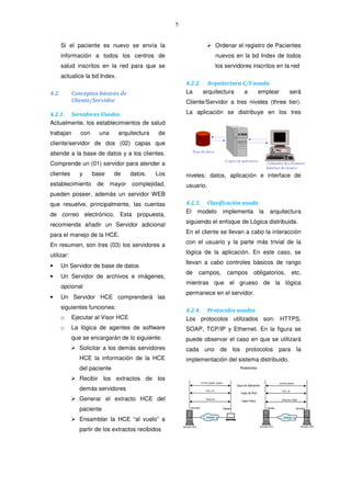 5
Si el paciente es nuevo se envía la
información a todos los centros de
salud inscritos en la red para que se
actualice la bd Index.
4.2. Conceptos básicos de
Cliente/Servidor
4.2.1. Servidores Usados
Actualmente, los establecimientos de salud
trabajan con una arquitectura de
cliente/servidor de dos (02) capas que
atiende a la base de datos y a los clientes.
Comprende un (01) servidor para atender a
clientes y base de datos. Los
establecimiento de mayor complejidad,
pueden poseer, además un servidor WEB
que resuelve, principalmente, las cuentas
de correo electrónico. Esta propuesta,
recomienda añadir un Servidor adicional
para el manejo de la HCE.
En resumen, son tres (03) los servidores a
utilizar:
• Un Servidor de base de datos
• Un Servidor de archivos e imágenes,
opcional
• Un Servidor HCE comprenderá las
siguientes funciones:
o Ejecutar al Visor HCE
o La lógica de agentes de software
que se encargarán de lo siguiente:
Solicitar a los demás servidores
HCE la información de la HCE
del paciente
Recibir los extractos de los
demás servidores
Generar el extracto HCE del
paciente
Ensamblar la HCE “al vuelo” a
partir de los extractos recibidos
Ordenar el registro de Pacientes
nuevos en la bd Index de todos
los servidores inscritos en la red
4.2.2. Arquitectura C/S usada
La arquitectura a emplear será
Cliente/Servidor a tres niveles (three tier).
La aplicación se distribuye en los tres
niveles: datos, aplicación e interface de
usuario.
4.2.3. Clasificación usada
El modelo implementa la arquitectura
siguiendo el enfoque de Lógica distribuida.
En el cliente se llevan a cabo la interacción
con el usuario y la parte más trivial de la
lógica de la aplicación. En este caso, se
llevan a cabo controles básicos de rango
de campos, campos obligatorios, etc,
mientras que el grueso de la lógica
permanece en el servidor.
4.2.4. Protocolos usados
Los protocolos utilizados son: HTTPS,
SOAP, TCP/IP y Ethernet. En la figura se
puede observar el caso en que se utilizará
cada uno de los protocolos para la
implementación del sistema distribuido.
 