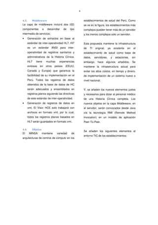6
4.3. Middleware
La capa de middleware incluirá dos (02)
componentes a desarrollar de tipo
intermedio de servicios:
• Generación de extractos en base al
estándar de inter-operatividad HL7. Hl7
es un estándar ANSI para inter-
operatividad de registros sanitarios y
administrativos de la Historia Clínica.
HL7 tiene muchas experiencias
exitosas en otros países (EEUU,
Canadá y Europa) que garantiza la
factibilidad de su implementación en el
Perú. Todos los registros de datos
obtenidos de la base de datos de HC
serán adecuados y ensamblados en
registros planos siguiendo las directivas
de este estándar de inter-operatividad.
• Generación de registros de datos en
xml. El Visor HCE solo trabajará con
archivos en formato xml, por lo cual,
todos los registros planos basados en
HL7 serán guardados en formato xml.
4.4. Objetos
El MINSA mantiene variedad de
arquitecturas de centros de cómputo en los
establecimientos de salud del Perú. Como
se ve en la figura, los establecimientos más
complejos pueden tener más de un servidor
y los menos complejos solo un servidor.
Esta propuesta mantiene la infraestructura
de TI original, ya existente en el
establecimiento de salud como base de
datos, servidores, y estaciones, sin
embargo; hace algunos añadidos. Se
mantiene la infraestructura actual para
evitar los altos costos, en tiempo y dinero,
de implementación de un sistema nuevo a
nivel nacional.
Y, se añaden los nuevos elementos justos
y necesarios para dotar al personal médico
de una Historia Clínica completa. Los
nuevos objetos en la capa Middleware, en
el servidor, serán convocados desde Java
vía la tecnología RMI (Remote Method
Invocation) en un modelo de aplicación
Peer-To-Peer.
Se añaden los siguientes elementos al
entorno TIC de los establecimientos:
 